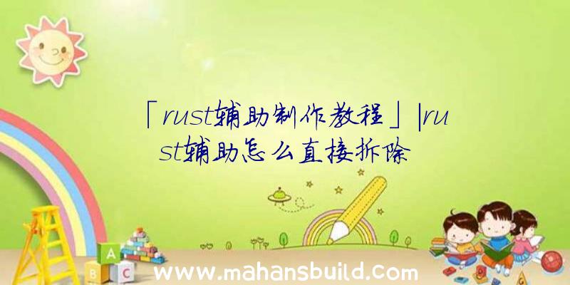 「rust辅助制作教程」|rust辅助怎么直接拆除